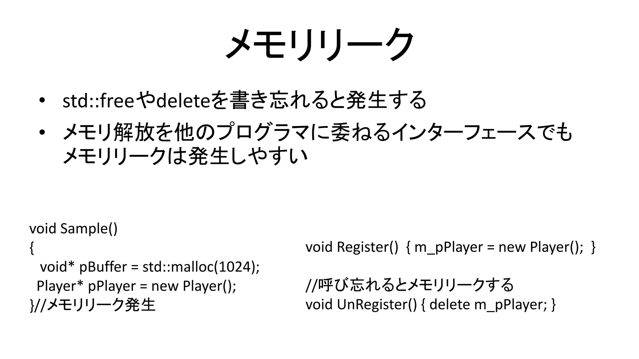 メモリリーク
• std::freeやdeleteを書き忘れると発生する
• メモリ解放を他のプログラマに委ねるインターフェースでも
メモリリークは発生しやすい
void Sample()
{
void* pBuffer = std::malloc(1024);
Player* pPlayer = new Player();
}//メモリリーク発生
void Register() { m_pPlayer = new Player(); }
//呼び忘れるとメモリリークする
void UnRegister() { delete m_pPlayer; }
 