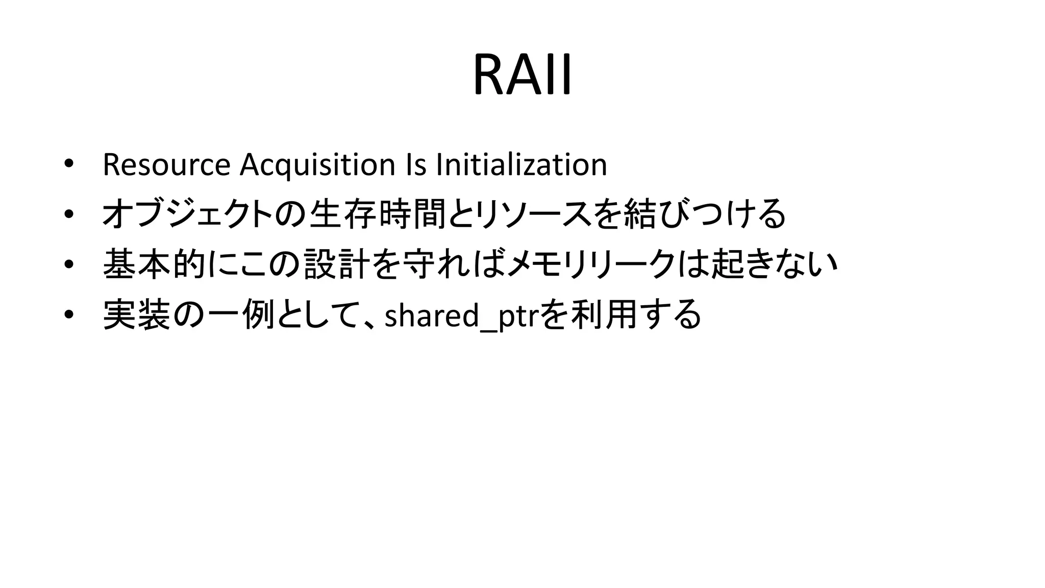 RAII
• Resource Acquisition Is Initialization
• オブジェクトの生存時間とリソースを結びつける
• 基本的にこの設計を守ればメモリリークは起きない
• 実装の一例として、shared_ptrを利用する
 