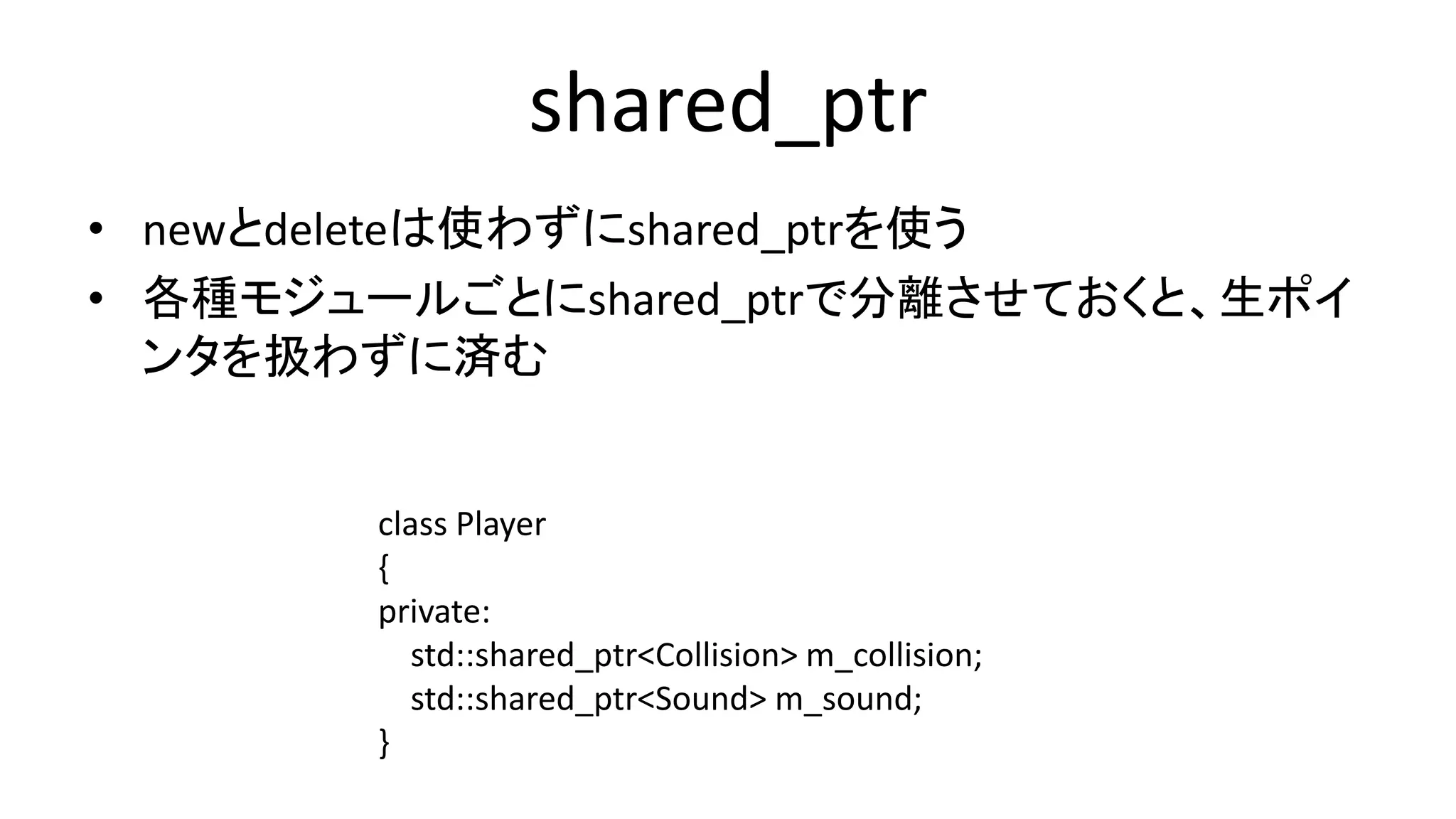 shared_ptr
• newとdeleteは使わずにshared_ptrを使う
• 各種モジュールごとにshared_ptrで分離させておくと、生ポイ
ンタを扱わずに済む
class Player
{
private:
std::shared_ptr<Collision> m_collision;
std::shared_ptr<Sound> m_sound;
}
 