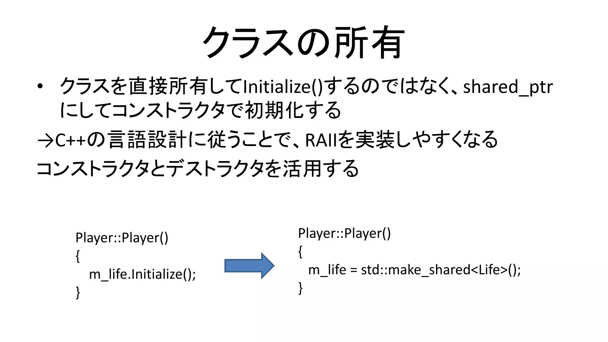 クラスの所有
• クラスを直接所有してInitialize()するのではなく、shared_ptr
にしてコンストラクタで初期化する
→C++の言語設計に従うことで、RAIIを実装しやすくなる
コンストラクタとデストラクタを活用する
Player::Player()
{
m_life.Initialize();
}
Player::Player()
{
m_life = std::make_shared<Life>();
}
 