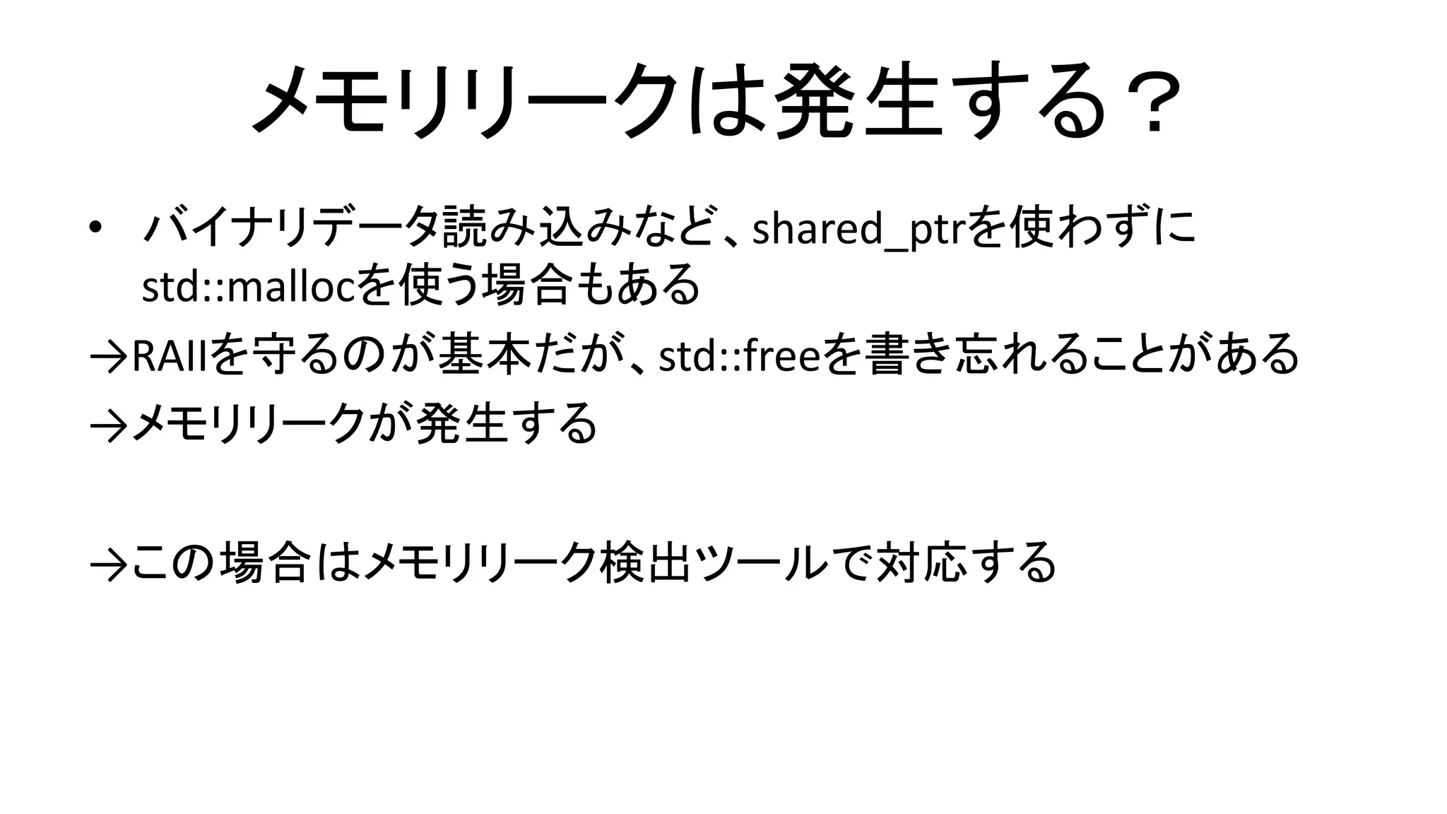 メモリリークは発生する？
• バイナリデータ読み込みなど、shared_ptrを使わずに
std::mallocを使う場合もある
→RAIIを守るのが基本だが、std::freeを書き忘れることがある
→メモリリークが発生する
→この場合はメモリリーク検出ツールで対応する
 