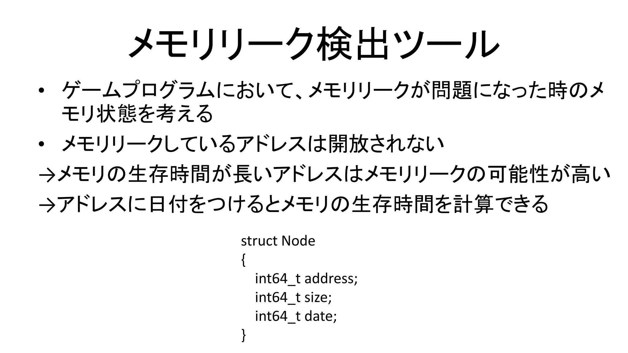 メモリリーク検出ツール
• ゲームプログラムにおいて、メモリリークが問題になった時のメ
モリ状態を考える
• メモリリークしているアドレスは開放されない
→メモリの生存時間が長いアドレスはメモリリークの可能性が高い
→アドレスに日付をつけるとメモリの生存時間を計算できる
struct Node
{
int64_t address;
int64_t size;
int64_t date;
}
 