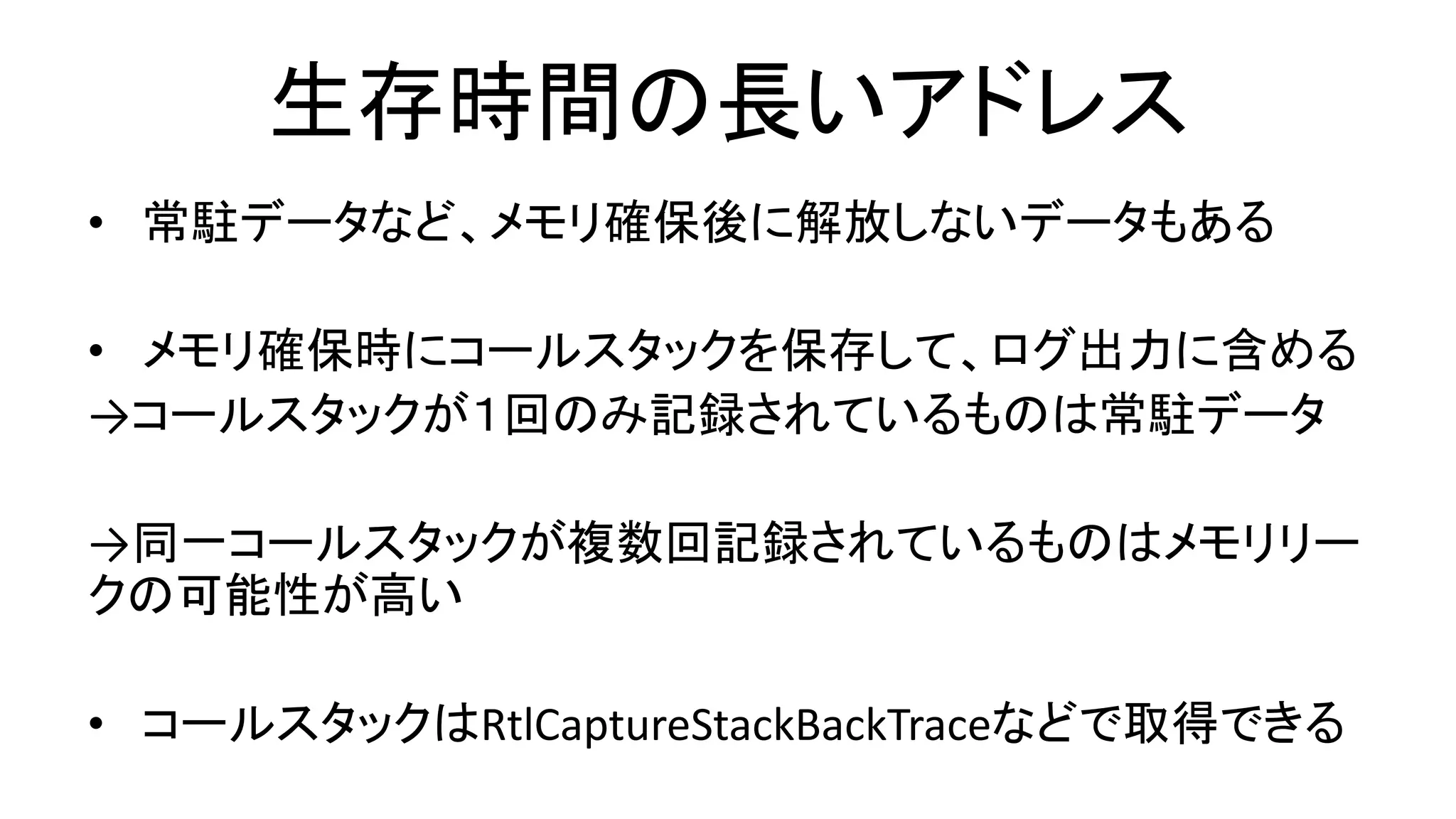 生存時間の長いアドレス
• 常駐データなど、メモリ確保後に解放しないデータもある
• メモリ確保時にコールスタックを保存して、ログ出力に含める
→コールスタックが１回のみ記録されているものは常駐データ
→同一コールスタックが複数回記録されているものはメモリリー
クの可能性が高い
• コールスタックはRtlCaptureStackBackTraceなどで取得できる
 