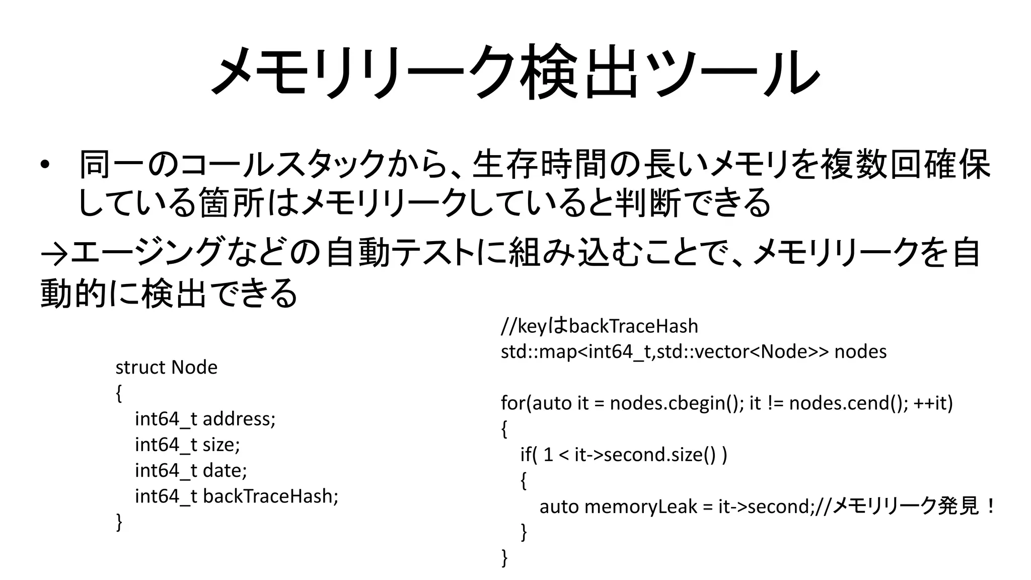 メモリリーク検出ツール
• 同一のコールスタックから、生存時間の長いメモリを複数回確保
している箇所はメモリリークしていると判断できる
→エージングなどの自動テストに組み込むことで、メモリリークを自
動的に検出できる
struct Node
{
int64_t address;
int64_t size;
int64_t date;
int64_t backTraceHash;
}
//keyはbackTraceHash
std::map<int64_t,std::vector<Node>> nodes
for(auto it = nodes.cbegin(); it != nodes.cend(); ++it)
{
if( 1 < it->second.size() )
{
auto memoryLeak = it->second;//メモリリーク発見！
}
}
 
