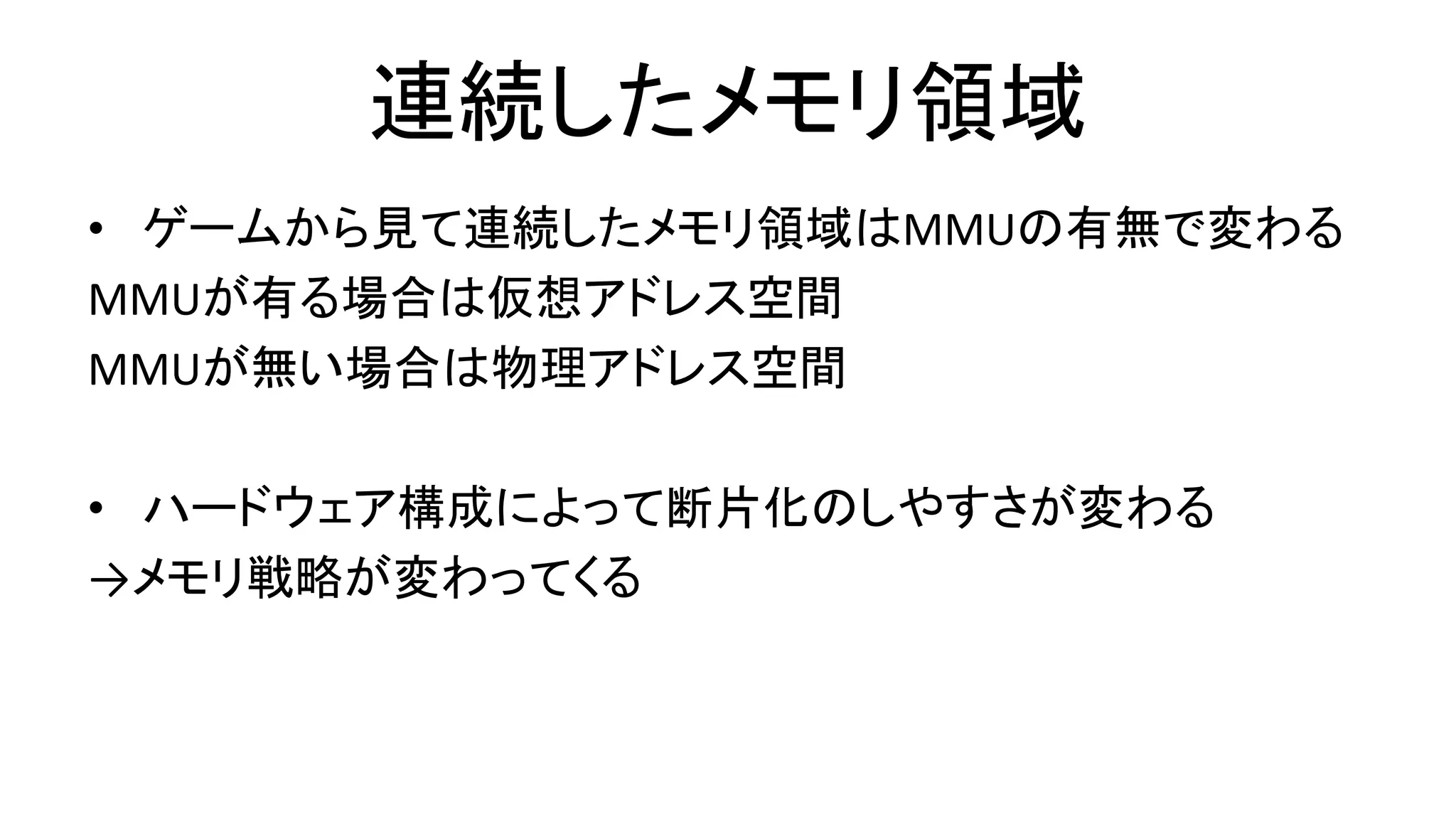 連続したメモリ領域
• ゲームから見て連続したメモリ領域はMMUの有無で変わる
MMUが有る場合は仮想アドレス空間
MMUが無い場合は物理アドレス空間
• ハードウェア構成によって断片化のしやすさが変わる
→メモリ戦略が変わってくる
 