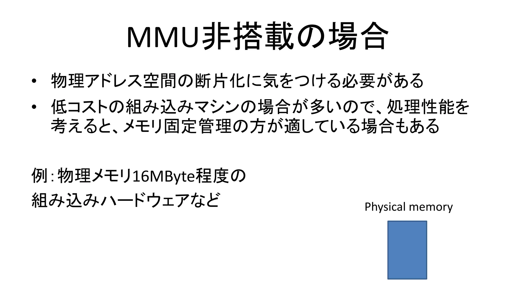 MMU非搭載の場合
• 物理アドレス空間の断片化に気をつける必要がある
• 低コストの組み込みマシンの場合が多いので、処理性能を
考えると、メモリ固定管理の方が適している場合もある
例：物理メモリ16MByte程度の
組み込みハードウェアなど Physical memory
 