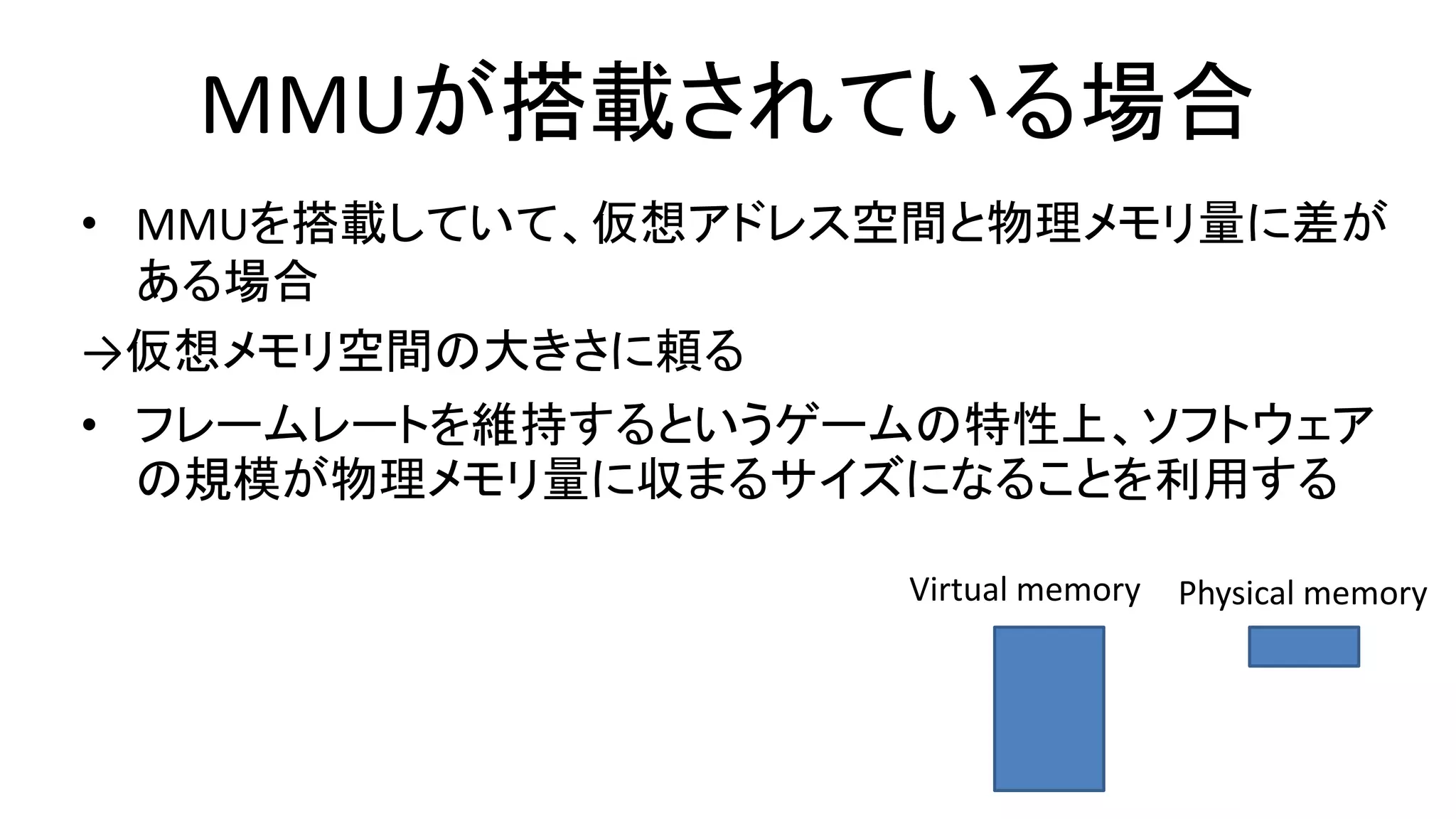 MMUが搭載されている場合
• MMUを搭載していて、仮想アドレス空間と物理メモリ量に差が
ある場合
→仮想メモリ空間の大きさに頼る
• フレームレートを維持するというゲームの特性上、ソフトウェア
の規模が物理メモリ量に収まるサイズになることを利用する
Virtual memory Physical memory
 