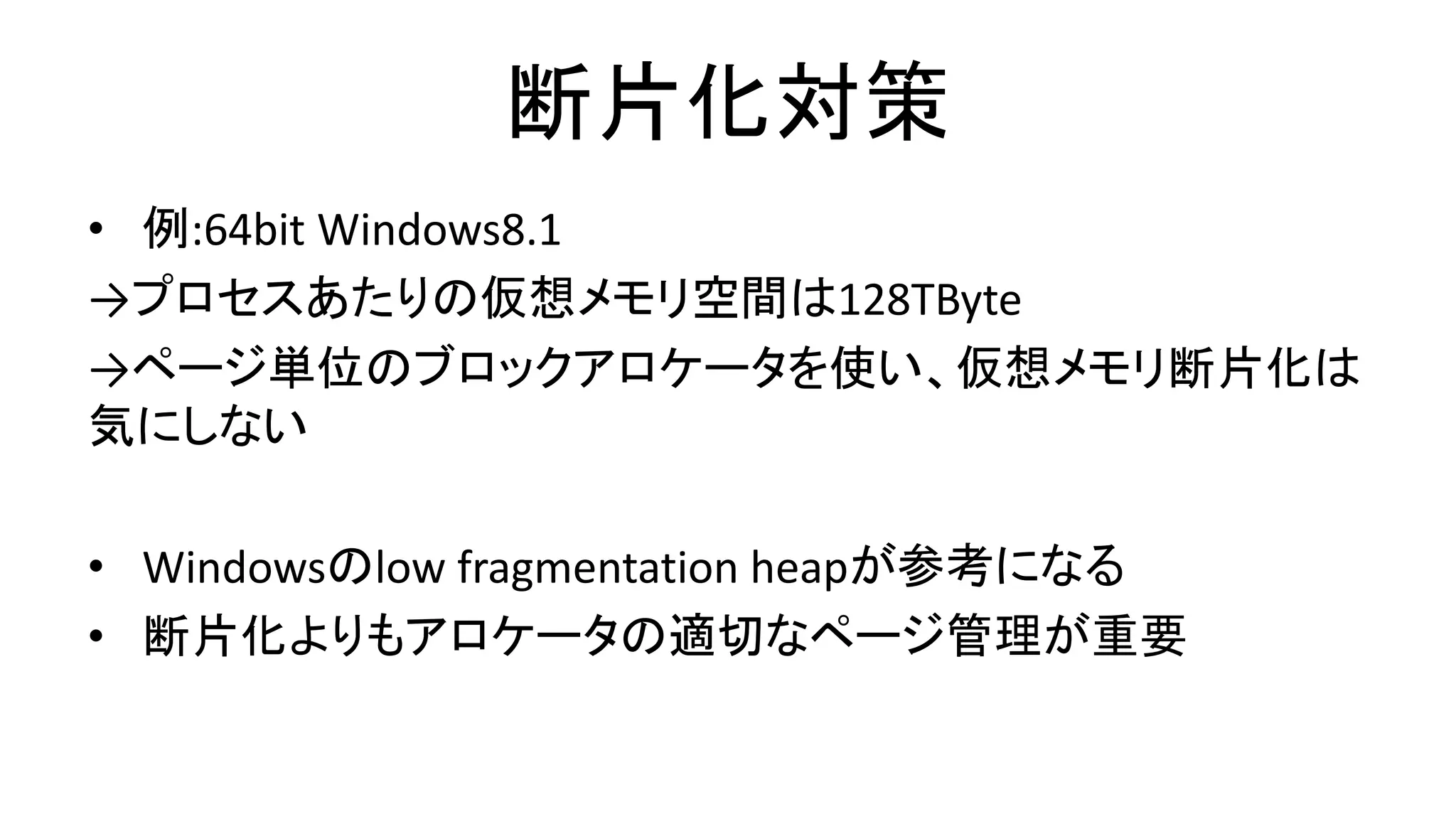 断片化対策
• 例:64bit Windows8.1
→プロセスあたりの仮想メモリ空間は128TByte
→ページ単位のブロックアロケータを使い、仮想メモリ断片化は
気にしない
• Windowsのlow fragmentation heapが参考になる
• 断片化よりもアロケータの適切なページ管理が重要
 