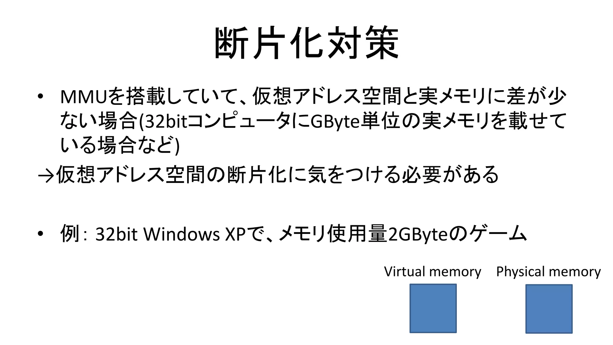 断片化対策
• MMUを搭載していて、仮想アドレス空間と実メモリに差が少
ない場合(32bitコンピュータにGByte単位の実メモリを載せて
いる場合など)
→仮想アドレス空間の断片化に気をつける必要がある
• 例： 32bit Windows XPで、メモリ使用量2GByteのゲーム
Virtual memory Physical memory
 