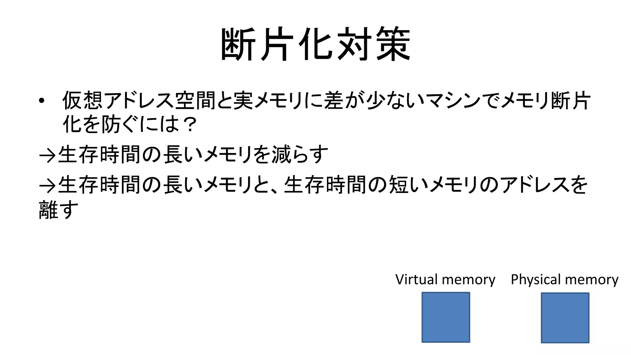 断片化対策
• 仮想アドレス空間と実メモリに差が少ないマシンでメモリ断片
化を防ぐには？
→生存時間の長いメモリを減らす
→生存時間の長いメモリと、生存時間の短いメモリのアドレスを
離す
Virtual memory Physical memory
 