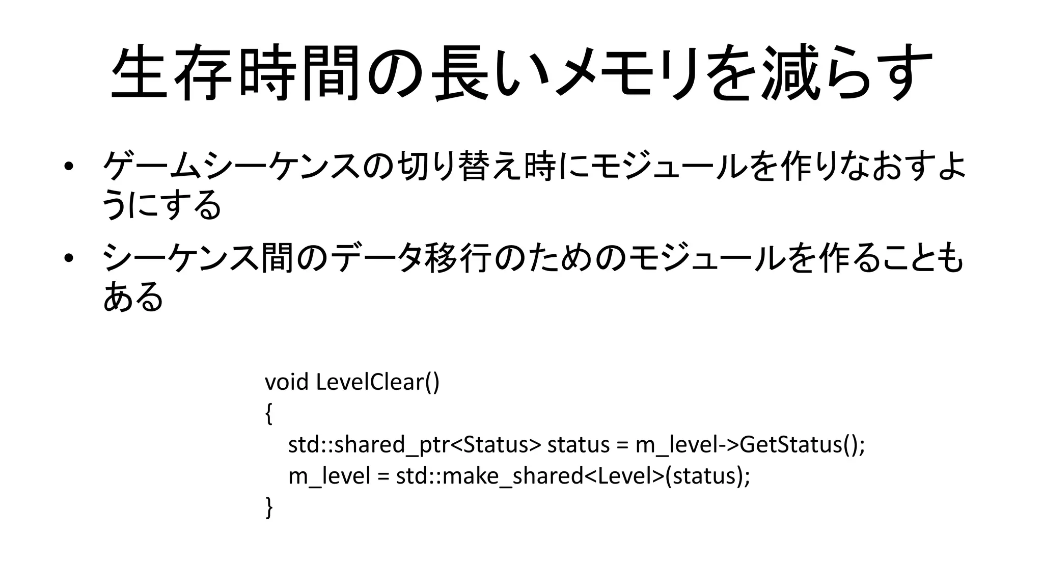 生存時間の長いメモリを減らす
• ゲームシーケンスの切り替え時にモジュールを作りなおすよ
うにする
• シーケンス間のデータ移行のためのモジュールを作ることも
ある
void LevelClear()
{
std::shared_ptr<Status> status = m_level->GetStatus();
m_level = std::make_shared<Level>(status);
}
 
