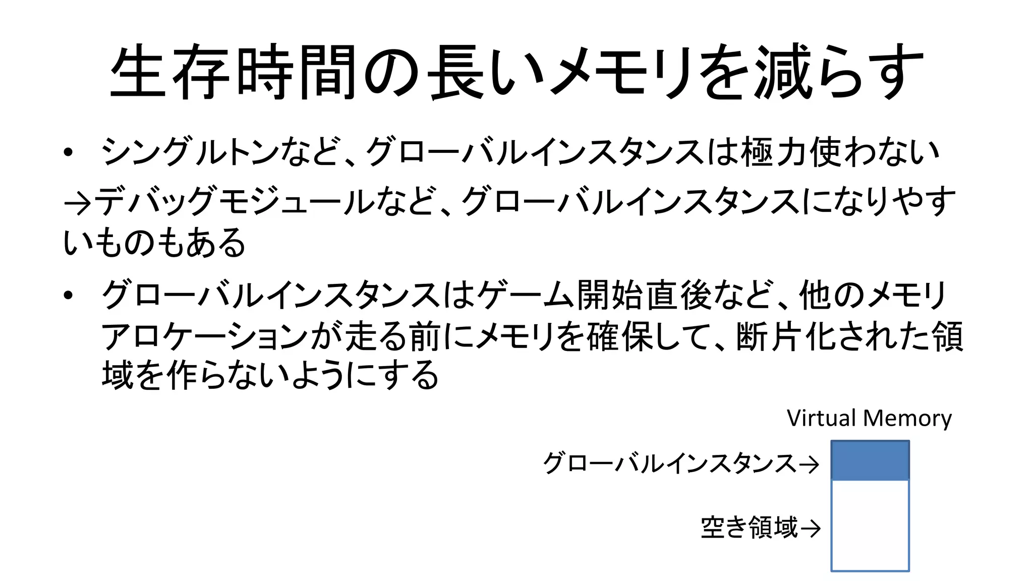 生存時間の長いメモリを減らす
• シングルトンなど、グローバルインスタンスは極力使わない
→デバッグモジュールなど、グローバルインスタンスになりやす
いものもある
• グローバルインスタンスはゲーム開始直後など、他のメモリ
アロケーションが走る前にメモリを確保して、断片化された領
域を作らないようにする
グローバルインスタンス→
Virtual Memory
空き領域→
 