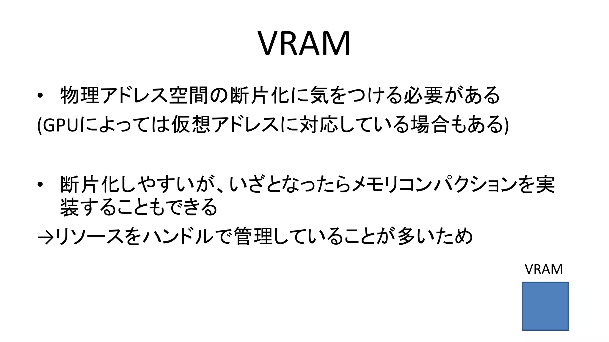 VRAM
• 物理アドレス空間の断片化に気をつける必要がある
(GPUによっては仮想アドレスに対応している場合もある)
• 断片化しやすいが、いざとなったらメモリコンパクションを実
装することもできる
→リソースをハンドルで管理していることが多いため
VRAM
 