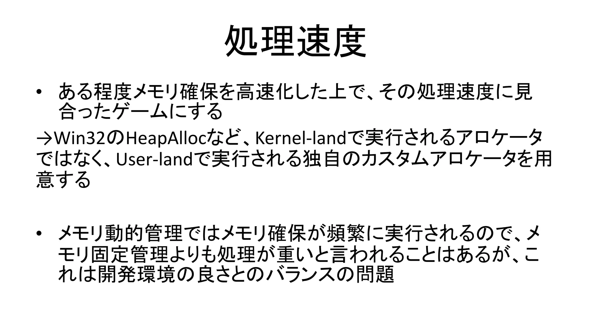 処理速度
• ある程度メモリ確保を高速化した上で、その処理速度に見
合ったゲームにする
→Win32のHeapAllocなど、Kernel-landで実行されるアロケータ
ではなく、User-landで実行される独自のカスタムアロケータを用
意する
• メモリ動的管理ではメモリ確保が頻繁に実行されるので、メ
モリ固定管理よりも処理が重いと言われることはあるが、こ
れは開発環境の良さとのバランスの問題
 