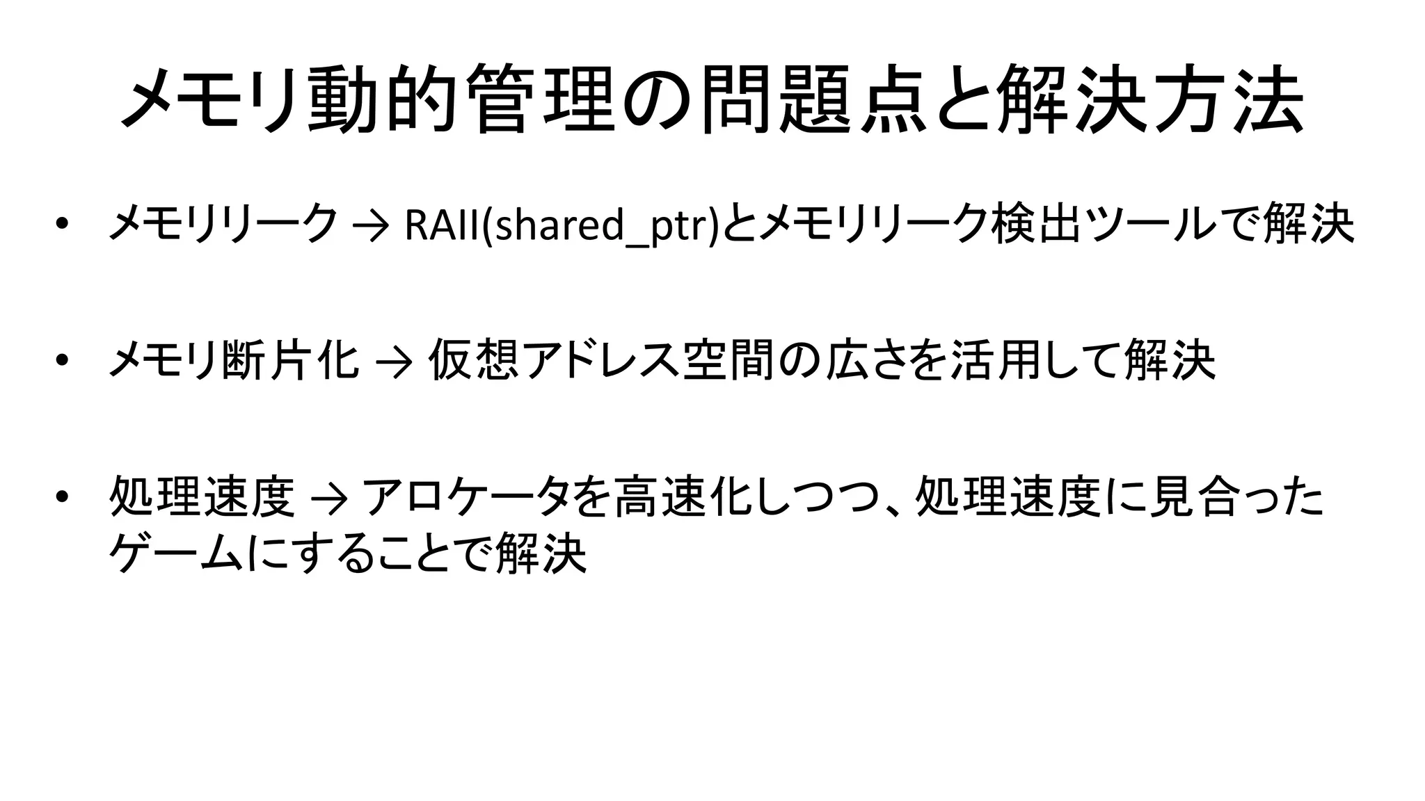 メモリ動的管理の問題点と解決方法
• メモリリーク → RAII(shared_ptr)とメモリリーク検出ツールで解決
• メモリ断片化 → 仮想アドレス空間の広さを活用して解決
• 処理速度 → アロケータを高速化しつつ、処理速度に見合った
ゲームにすることで解決
 