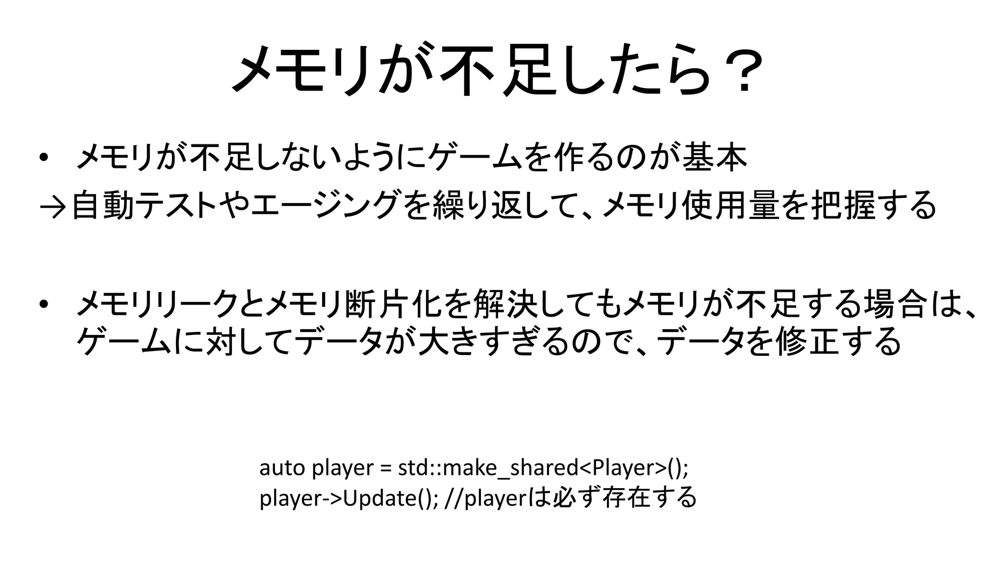 メモリが不足したら？
• メモリが不足しないようにゲームを作るのが基本
→自動テストやエージングを繰り返して、メモリ使用量を把握する
• メモリリークとメモリ断片化を解決してもメモリが不足する場合は、
ゲームに対してデータが大きすぎるので、データを修正する
auto player = std::make_shared<Player>();
player->Update(); //playerは必ず存在する
 