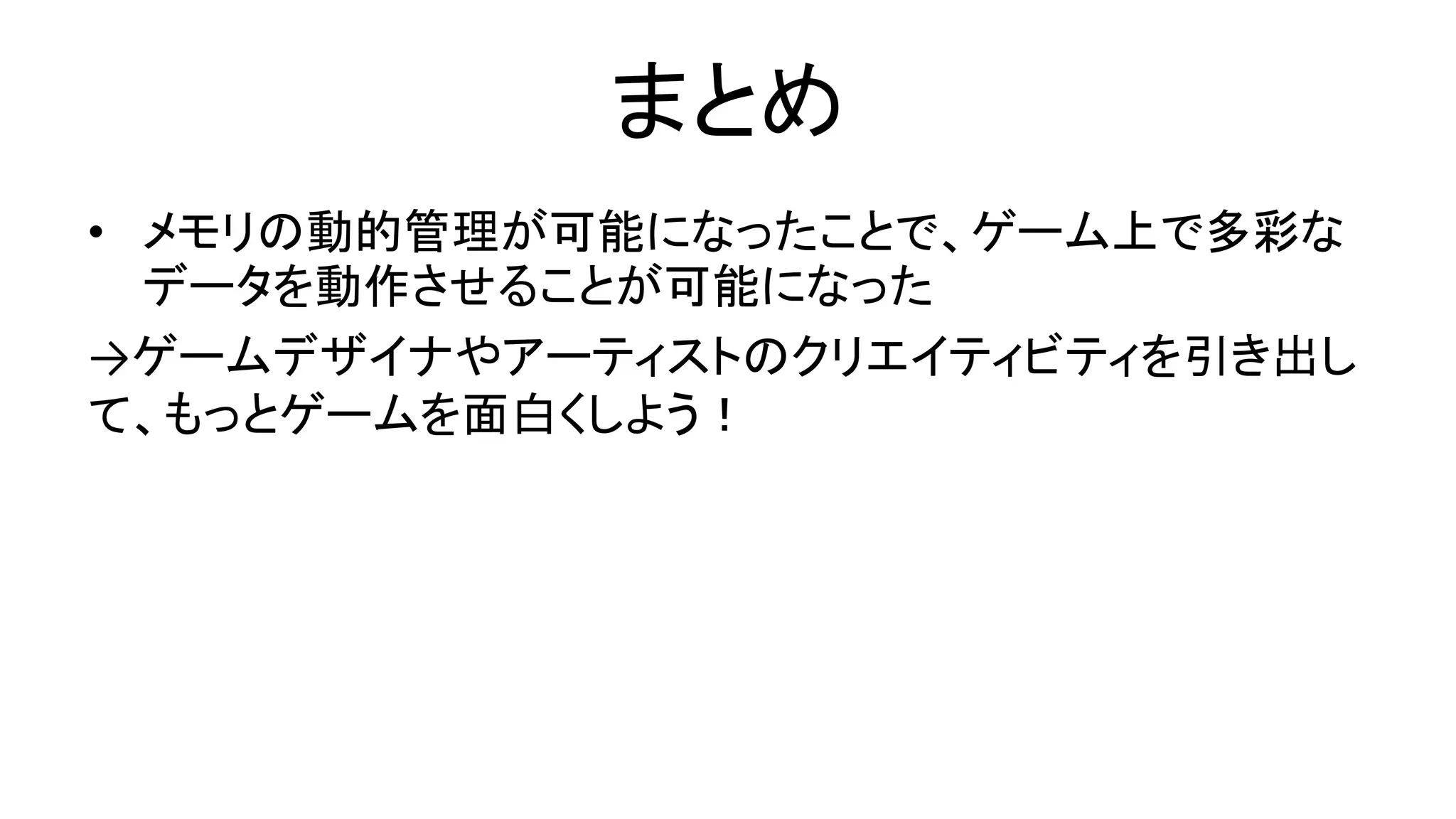 まとめ
• メモリの動的管理が可能になったことで、ゲーム上で多彩な
データを動作させることが可能になった
→ゲームデザイナやアーティストのクリエイティビティを引き出し
て、もっとゲームを面白くしよう！
 