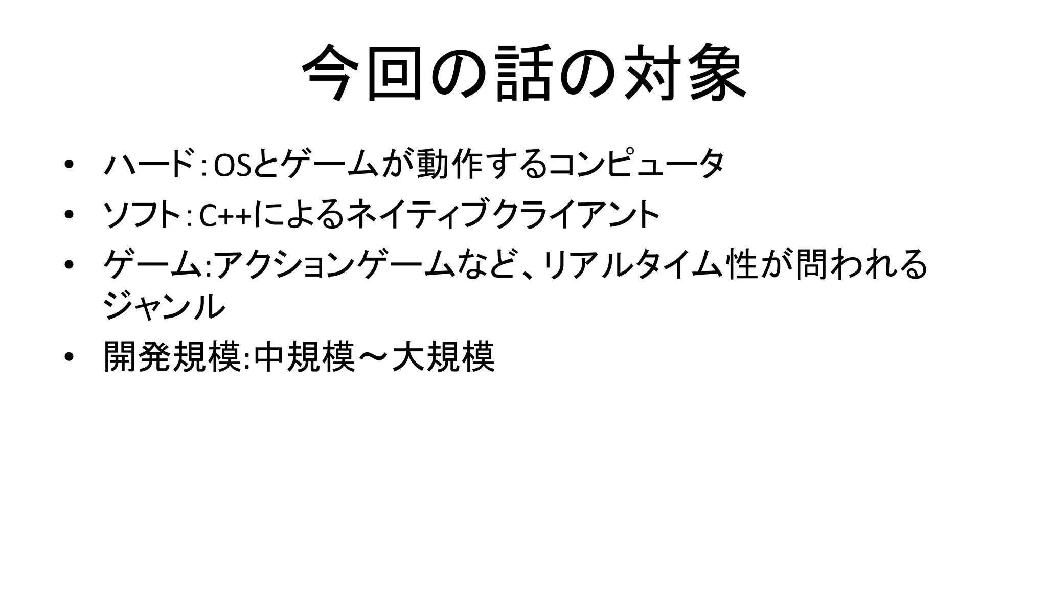今回の話の対象
• ハード：OSとゲームが動作するコンピュータ
• ソフト：C++によるネイティブクライアント
• ゲーム:アクションゲームなど、リアルタイム性が問われる
ジャンル
• 開発規模:中規模～大規模
 