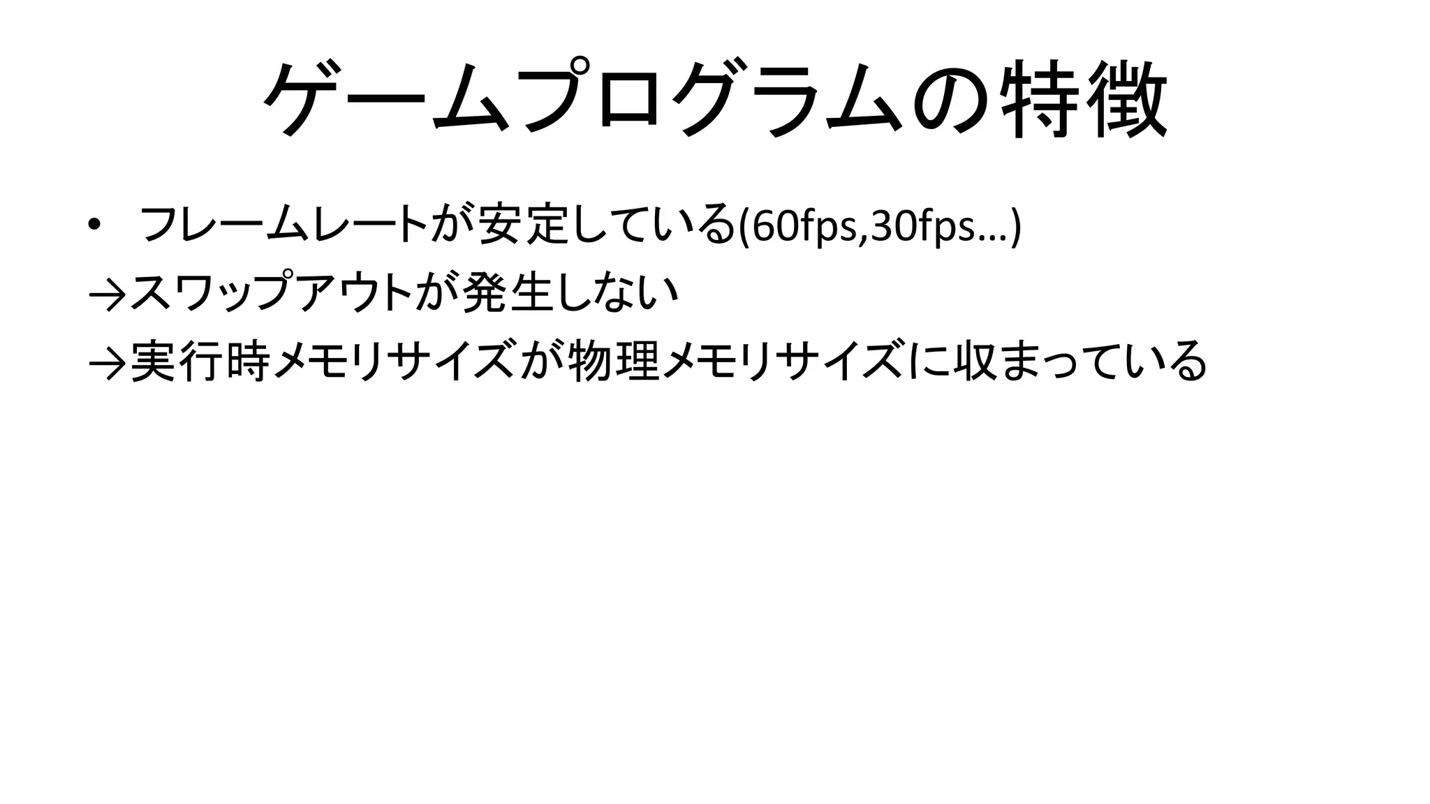 ゲームプログラムの特徴
• フレームレートが安定している(60fps,30fps…)
→スワップアウトが発生しない
→実行時メモリサイズが物理メモリサイズに収まっている
 