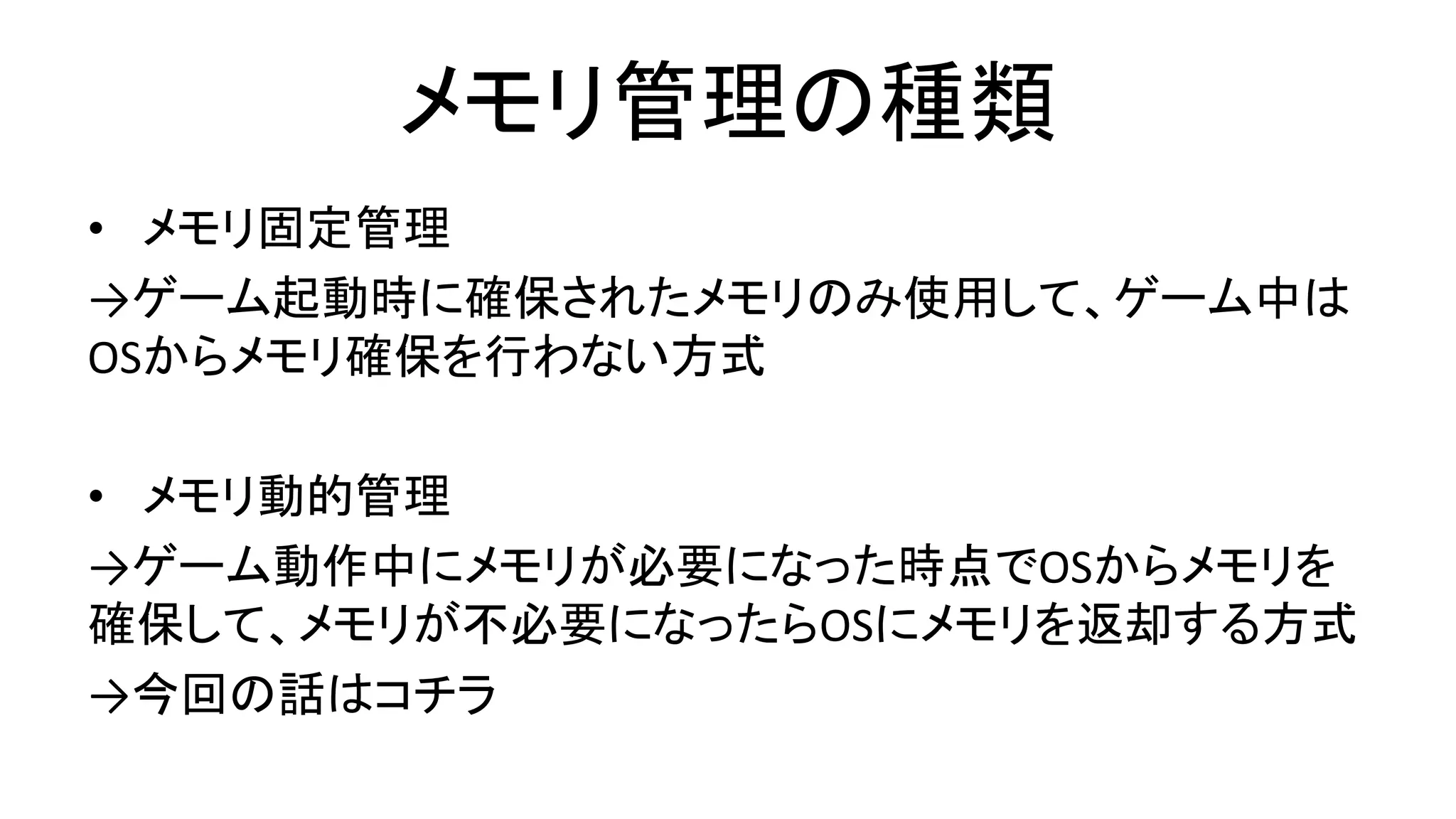 メモリ管理の種類
• メモリ固定管理
→ゲーム起動時に確保されたメモリのみ使用して、ゲーム中は
OSからメモリ確保を行わない方式
• メモリ動的管理
→ゲーム動作中にメモリが必要になった時点でOSからメモリを
確保して、メモリが不必要になったらOSにメモリを返却する方式
→今回の話はコチラ
 