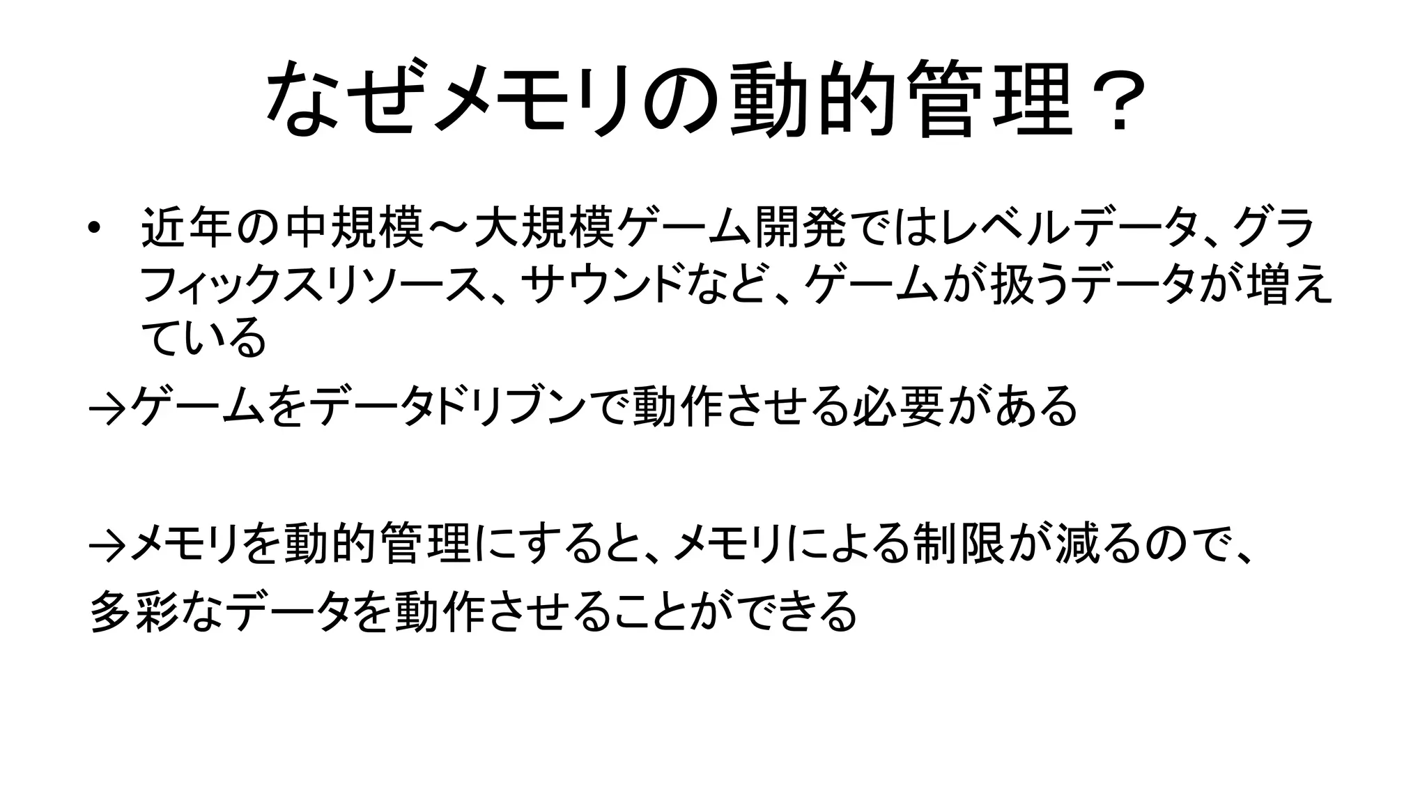 なぜメモリの動的管理？
• 近年の中規模～大規模ゲーム開発ではレベルデータ、グラ
フィックスリソース、サウンドなど、ゲームが扱うデータが増え
ている
→ゲームをデータドリブンで動作させる必要がある
→メモリを動的管理にすると、メモリによる制限が減るので、
多彩なデータを動作させることができる
 