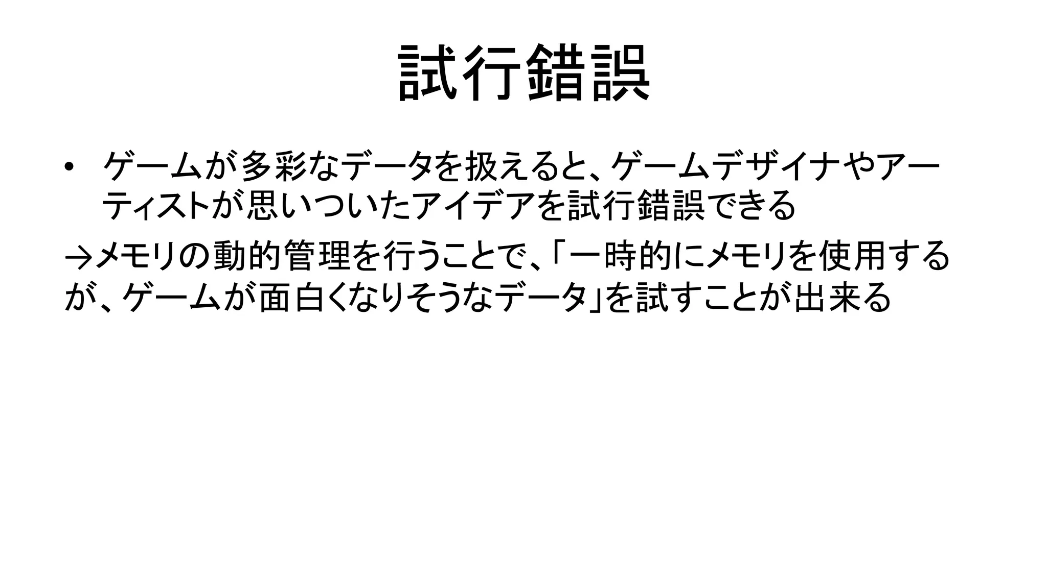試行錯誤
• ゲームが多彩なデータを扱えると、ゲームデザイナやアー
ティストが思いついたアイデアを試行錯誤できる
→メモリの動的管理を行うことで、「一時的にメモリを使用する
が、ゲームが面白くなりそうなデータ」を試すことが出来る
 