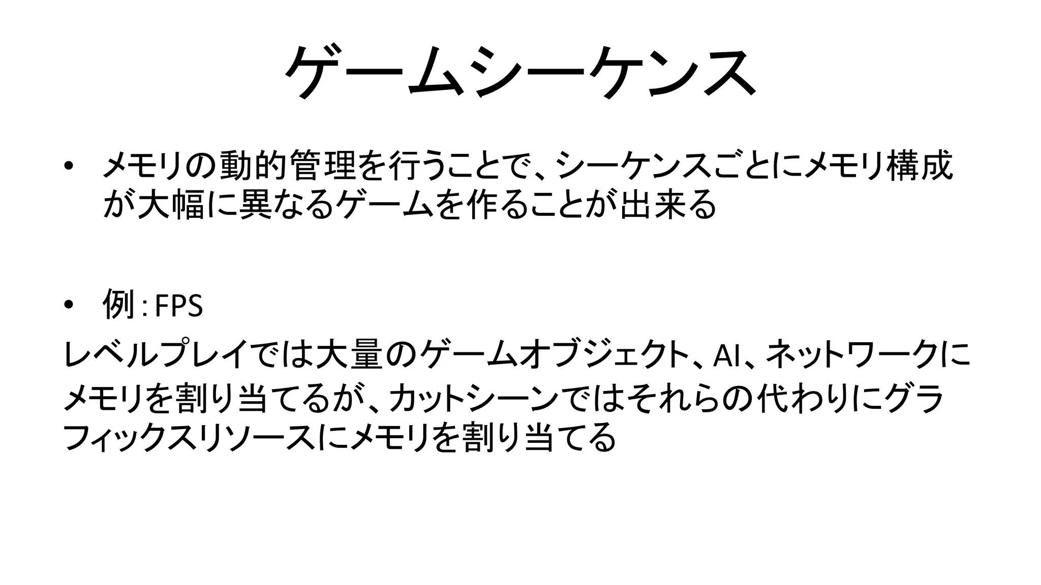 ゲームシーケンス
• メモリの動的管理を行うことで、シーケンスごとにメモリ構成
が大幅に異なるゲームを作ることが出来る
• 例：FPS
レベルプレイでは大量のゲームオブジェクト、AI、ネットワークに
メモリを割り当てるが、カットシーンではそれらの代わりにグラ
フィックスリソースにメモリを割り当てる
 