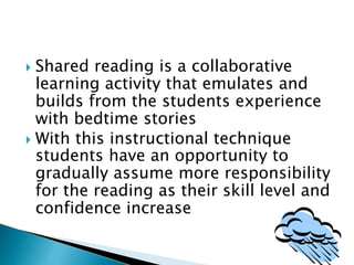  Shared reading is a collaborative
learning activity that emulates and
builds from the students experience
with bedtime stories
 With this instructional technique
students have an opportunity to
gradually assume more responsibility
for the reading as their skill level and
confidence increase
 