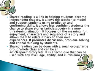  Shared reading is a link in helping students become
independent readers. It allows the teacher to model
and support students using prediction and
confirming skills. It allows less confident students the
chance to share stories/articles/poetry in a non-
threatening situation. It focuses on the meaning, fun,
enjoyment, characters and sequence of a story and
allows them to relate it back to their own
experiences. It promotes discussion, problem-solving
and critical thinking by students.
 Shared reading can be done with a small group/large
group/whole class and can be an
article/poem/story/etc. It is a technique that can be
used with any level, age, ability, and curriculum area.
 