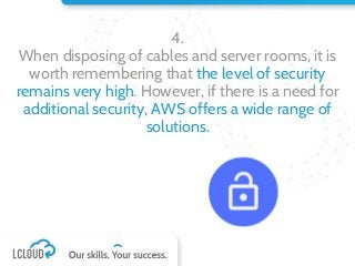 4.
When disposing of cables and server rooms, it is
worth remembering that the level of security
remains very high. However, if there is a need for
additional security, AWS offers a wide range of
solutions.
 