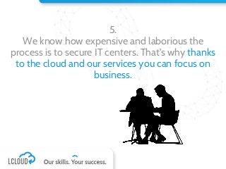 5.
We know how expensive and laborious the
process is to secure IT centers. That's why thanks
to the cloud and our services you can focus on
business.
 