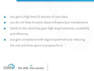 ■ you gain a high level of security of your data
■ you do not have to worry about infrastructure maintenance
■ thanks to the cloud you gain high responsiveness, availability
and efficiency
■ you gain compliance with legal requirements by reducing
the cost and time spent to prepare for it.
 