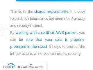Thanks to the shared responsibility, it is easy
to establish boundaries between cloud security
and security in cloud.
By working with a certified AWS partner, you
can be sure that your data is properly
protected in the cloud. It helps to protect the
infrastructure, while you can use its security.
 
