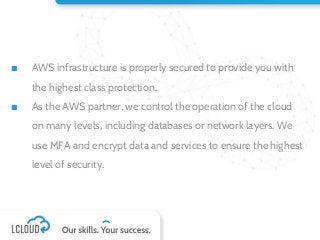 ■ AWS infrastructure is properly secured to provide you with
the highest class protection.
■ As the AWS partner, we control the operation of the cloud
on many levels, including databases or network layers. We
use MFA and encrypt data and services to ensure the highest
level of security.
 