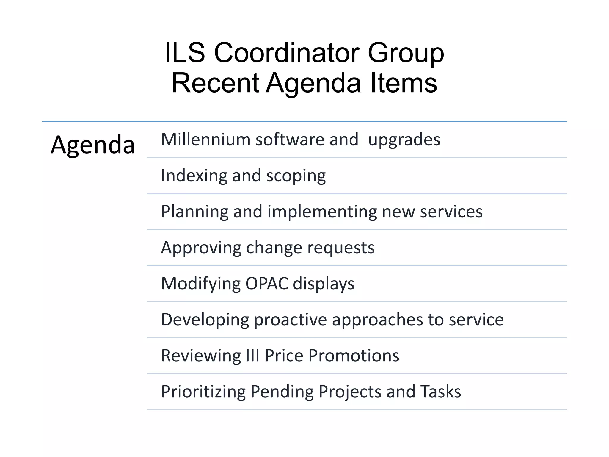 ILS Coordinator Group
Recent Agenda Items
Agenda Millennium software and upgrades
Indexing and scoping
Planning and implementing new services
Approving change requests
Modifying OPAC displays
Developing proactive approaches to service
Reviewing III Price Promotions
Prioritizing Pending Projects and Tasks
 