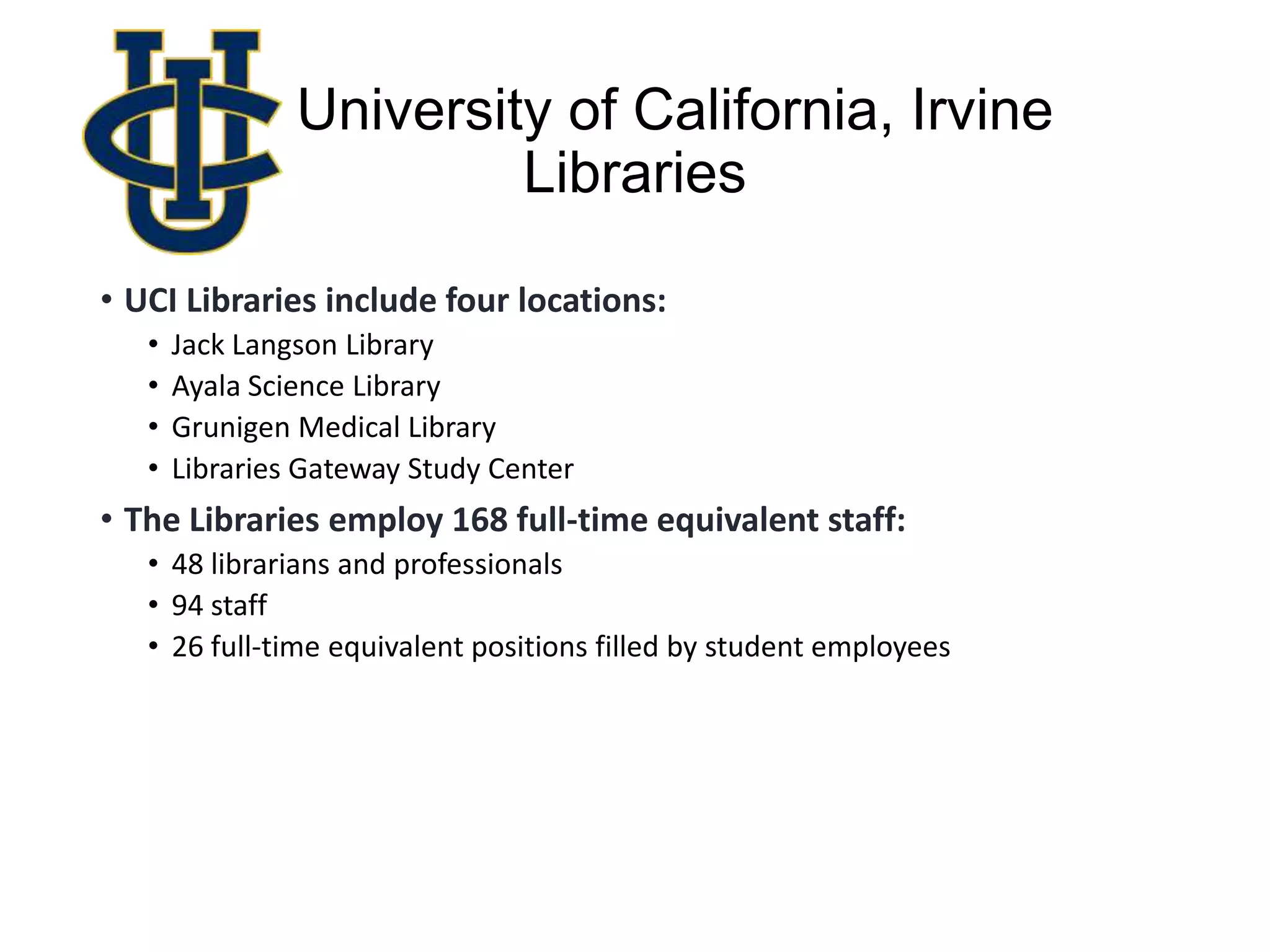 University of California, Irvine
Libraries
• UCI Libraries include four locations:
• Jack Langson Library
• Ayala Science Library
• Grunigen Medical Library
• Libraries Gateway Study Center
• The Libraries employ 168 full-time equivalent staff:
• 48 librarians and professionals
• 94 staff
• 26 full-time equivalent positions filled by student employees
 