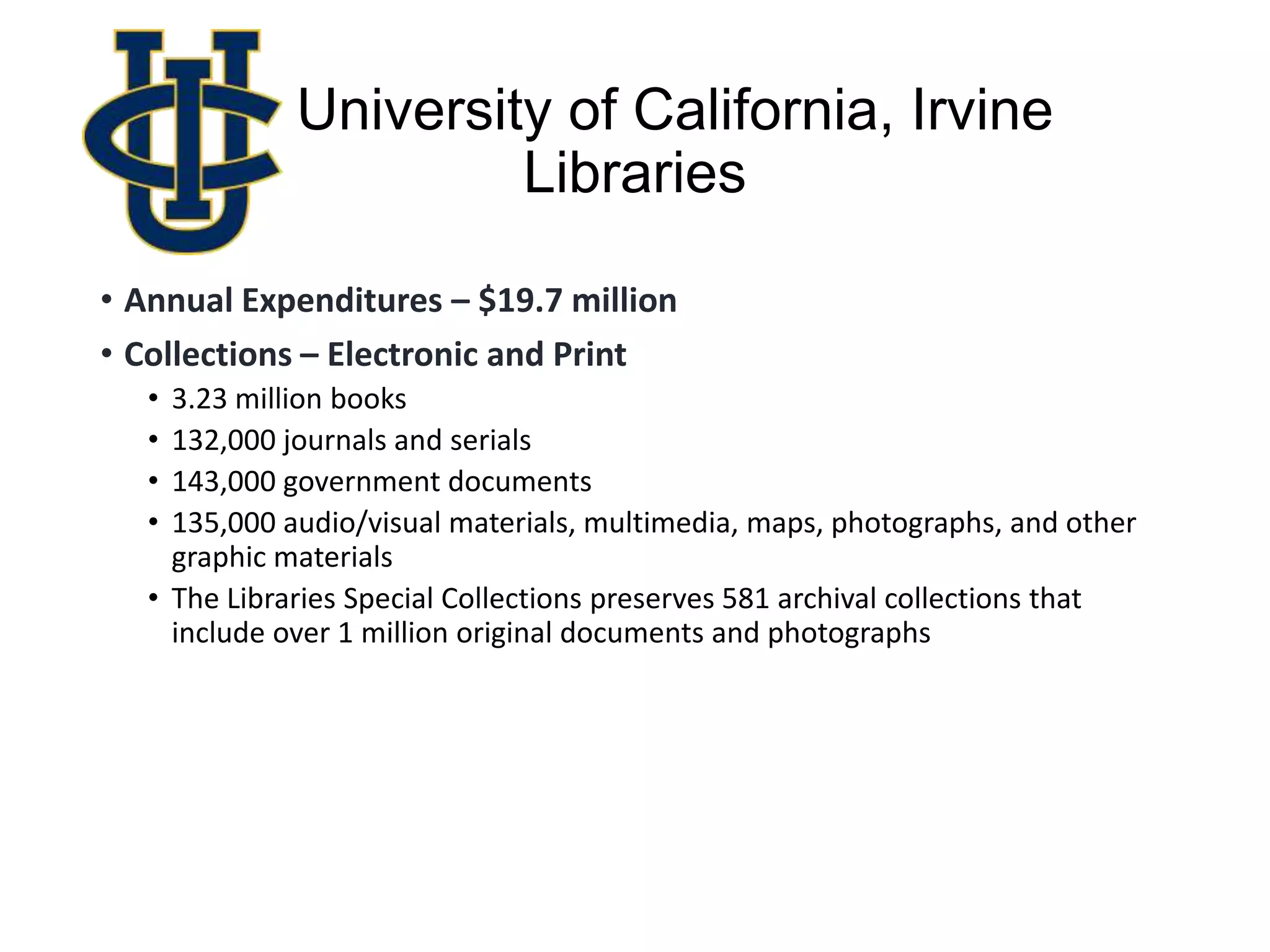 University of California, Irvine
Libraries
• Annual Expenditures – $19.7 million
• Collections – Electronic and Print
• 3.23 million books
• 132,000 journals and serials
• 143,000 government documents
• 135,000 audio/visual materials, multimedia, maps, photographs, and other
graphic materials
• The Libraries Special Collections preserves 581 archival collections that
include over 1 million original documents and photographs
 