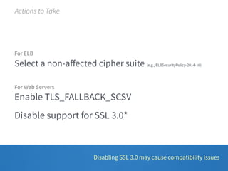 For ELB 
Select a non-affected cipher suite (e.g., ELBSecurityPolicy-2014-10) 
For Web Servers 
Enable TLS_FALLBACK_SCSV 
Disable support for SSL 3.0* 
Disabling SSL 3.0 may cause compatibility issues 
Actions to Take 
 