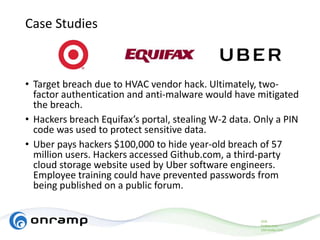 Case Studies
• Target breach due to HVAC vendor hack. Ultimately, two-
factor authentication and anti-malware would have mitigated
the breach.
• Hackers breach Equifax’s portal, stealing W-2 data. Only a PIN
code was used to protect sensitive data.
• Uber pays hackers $100,000 to hide year-old breach of 57
million users. Hackers accessed Github.com, a third-party
cloud storage website used by Uber software engineers.
Employee training could have prevented passwords from
being published on a public forum.
ZDN
Forbes.com
USA today.com
 