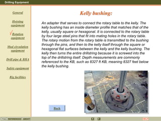 Drilling Equipment
REFERENCES ABOUT HELP
FAQ
General
Hoisting
equipment
Rotation
equipment
Mud circulation
equipment
Drill pipe & BHA
Safety equipment
Rig facilities
An adapter that serves to connect the rotary table to the kelly. The
kelly bushing has an inside diameter profile that matches that of the
kelly, usually square or hexagonal. It is connected to the rotary table
by four large steel pins that fit into mating holes in the rotary table.
The rotary motion from the rotary table is transmitted to the bushing
through the pins, and then to the kelly itself through the square or
hexagonal flat surfaces between the kelly and the kelly bushing. The
kelly then turns the entire drillstring because it is screwed into the
top of the drillstring itself. Depth measurements are commonly
referenced to the KB, such as 8327 ft KB, meaning 8327 feet below
the kelly bushing.
Kelly bushing:
Back
 