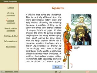 Drilling Equipment
REFERENCES ABOUT HELP
FAQ
General
Hoisting
equipment
Rotation
equipment
Mud circulation
equipment
Drill pipe & BHA
Safety equipment
Rig facilities
A device that turns the drillstring.
This is radically different from the
more conventional rotary table and
kelly method of turning the drillstring
because it enables drilling to be
done with three joint stands instead
of single joints of pipe. It also
enables the driller to quickly engage
the pumps or the rotary while tripping
pipe, which cannot be done easily
with the kelly system. While not a
panacea, modern topdrives are a
major improvement to drilling rig
tec hnol ogy a n d are a l arge
contributor to the ability to drill more
difficult extended-reach wellbores. In
addition, the topdrive enables drillers
to minimize both frequency and cost
p e r i n c i d e n t o f s t u c k p i p e .
Topdrive:
Back
 