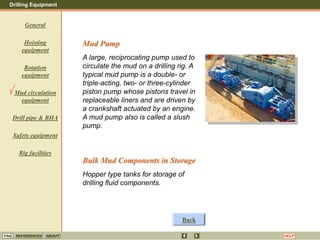 Drilling Equipment
REFERENCES ABOUT HELP
FAQ
General
Hoisting
equipment
Rotation
equipment
Mud circulation
equipment
Drill pipe & BHA
Safety equipment
Rig facilities
Mud Pump
A large, reciprocating pump used to
circulate the mud on a drilling rig. A
typical mud pump is a double- or
triple-acting, two- or three-cylinder
piston pump whose pistons travel in
replaceable liners and are driven by
a crankshaft actuated by an engine.
A mud pump also is called a slush
pump.
Bulk Mud Components in Storage
Hopper type tanks for storage of
drilling fluid components.
Back
 