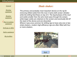 Drilling Equipment
REFERENCES ABOUT HELP
FAQ
General
Hoisting
equipment
Rotation
equipment
Mud circulation
equipment
Drill pipe & BHA
Safety equipment
Rig facilities
The primary and probably most important device on the rig for
removing drilled solids from the mud. A wire-cloth screen vibrates
while the drilling fluid flows on top of it. The liquid phase of the mud
and solids smaller than the wire mesh pass through the screen,
while larger solids are retained on the screen and eventually fall off
the back of the device and are discarded.
Where it was once common for drilling rigs to have only one or two
shale shakers, modern high-efficiency rigs are often fitted with four
or more shakers.
Shale shaker:
Back
 