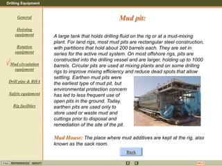 Drilling Equipment
REFERENCES ABOUT HELP
FAQ
General
Hoisting
equipment
Rotation
equipment
Mud circulation
equipment
Drill pipe & BHA
Safety equipment
Rig facilities
A large tank that holds drilling fluid on the rig or at a mud-mixing
plant. For land rigs, most mud pits are rectangular steel construction,
with partitions that hold about 200 barrels each. They are set in
series for the active mud system. On most offshore rigs, pits are
constructed into the drilling vessel and are larger, holding up to 1000
barrels. Circular pits are used at mixing plants and on some drilling
rigs to improve mixing efficiency and reduce dead spots that allow
settling. Earthen mud pits were
the earliest type of mud pit, but
environmental protection concern
has led to less frequent use of
open pits in the ground. Today,
earthen pits are used only to
store used or waste mud and
cuttings prior to disposal and
remediation of the site of the pit.
Mud House: The place where mud additives are kept at the rig, also
known as the sack room.
Mud pit:
Back
 