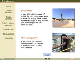 Drilling Equipment
REFERENCES ABOUT HELP
FAQ
General
Hoisting
equipment
Rotation
equipment
Mud circulation
equipment
Drill pipe & BHA
Safety equipment
Rig facilities
Reserve Pits:
A mud pit in which a supply of
drilling fluid has been stored. Also,
a waste pit, usually an excavated,
earthen-walled pit. It may be lined
with plastic to prevent soil
contamination.
Mud Gas Separator:
A device that removes gas
from the mud coming out of
a well when a kick is being
circulated out.
Back
 