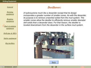 Drilling Equipment
REFERENCES ABOUT HELP
FAQ
General
Hoisting
equipment
Rotation
equipment
Mud circulation
equipment
Drill pipe & BHA
Safety equipment
Rig facilities
A hydrocyclone much like a desander except that its design
incorporates a greater number of smaller cones. As with the desander,
its purpose is to remove unwanted solids from the mud system. The
smaller cones allow the desilter to efficiently remove smaller diameter
drill solids than a desander does. For that reason, the desilter is
located downstream from the desander in the surface mud system.
Desilterer:
Back
 
