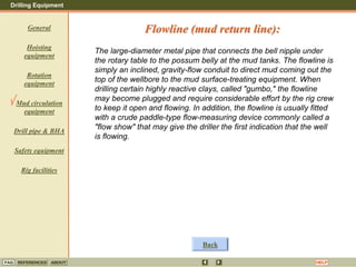 Drilling Equipment
REFERENCES ABOUT HELP
FAQ
General
Hoisting
equipment
Rotation
equipment
Mud circulation
equipment
Drill pipe & BHA
Safety equipment
Rig facilities
The large-diameter metal pipe that connects the bell nipple under
the rotary table to the possum belly at the mud tanks. The flowline is
simply an inclined, gravity-flow conduit to direct mud coming out the
top of the wellbore to the mud surface-treating equipment. When
drilling certain highly reactive clays, called "gumbo," the flowline
may become plugged and require considerable effort by the rig crew
to keep it open and flowing. In addition, the flowline is usually fitted
with a crude paddle-type flow-measuring device commonly called a
"flow show" that may give the driller the first indication that the well
is flowing.
Flowline (mud return line):
Back
 