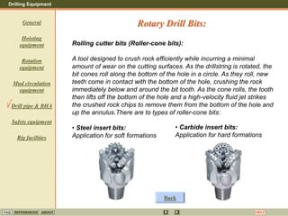 Drilling Equipment
REFERENCES ABOUT HELP
FAQ
General
Hoisting
equipment
Rotation
equipment
Mud circulation
equipment
Drill pipe & BHA
Safety equipment
Rig facilities
Rolling cutter bits (Roller-cone bits):
A tool designed to crush rock efficiently while incurring a minimal
amount of wear on the cutting surfaces. As the drillstring is rotated, the
bit cones roll along the bottom of the hole in a circle. As they roll, new
teeth come in contact with the bottom of the hole, crushing the rock
immediately below and around the bit tooth. As the cone rolls, the tooth
then lifts off the bottom of the hole and a high-velocity fluid jet strikes
the crushed rock chips to remove them from the bottom of the hole and
up the annulus.There are to types of roller-cone bits:
• Steel insert bits:
Application for soft formations
Rotary Drill Bits:
• Carbide insert bits:
Application for hard formations
Back
 