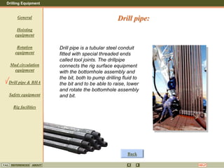 Drilling Equipment
REFERENCES ABOUT HELP
FAQ
General
Hoisting
equipment
Rotation
equipment
Mud circulation
equipment
Drill pipe & BHA
Safety equipment
Rig facilities
Drill pipe is a tubular steel conduit
fitted with special threaded ends
called tool joints. The drillpipe
connects the rig surface equipment
with the bottomhole assembly and
the bit, both to pump drilling fluid to
the bit and to be able to raise, lower
and rotate the bottomhole assembly
and bit.
Drill pipe:
Back
 