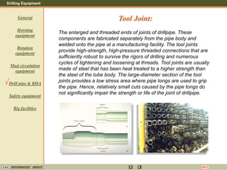 Drilling Equipment
REFERENCES ABOUT HELP
FAQ
General
Hoisting
equipment
Rotation
equipment
Mud circulation
equipment
Drill pipe & BHA
Safety equipment
Rig facilities
The enlarged and threaded ends of joints of drillpipe. These
components are fabricated separately from the pipe body and
welded onto the pipe at a manufacturing facility. The tool joints
provide high-strength, high-pressure threaded connections that are
sufficiently robust to survive the rigors of drilling and numerous
cycles of tightening and loosening at threads. Tool joints are usually
made of steel that has been heat treated to a higher strength than
the steel of the tube body. The large-diameter section of the tool
joints provides a low stress area where pipe tongs are used to grip
the pipe. Hence, relatively small cuts caused by the pipe tongs do
not significantly impair the strength or life of the joint of drillpipe.
Tool Joint:
 